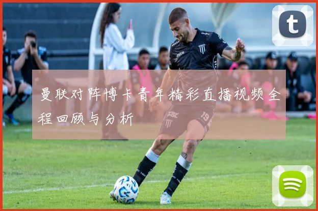 曼联对阵博卡青年精彩直播视频全程回顾与分析