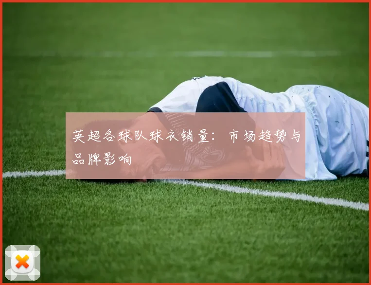 英超各球队球衣销量：市场趋势与品牌影响