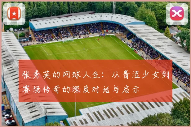 张秀英的网球人生：从青涩少女到赛场传奇的深度对话与启示