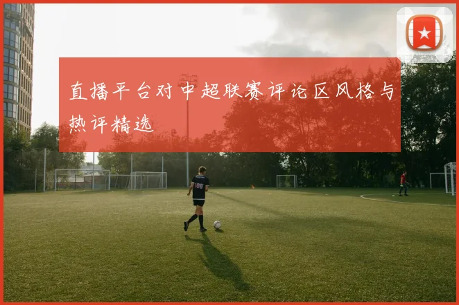 直播平台对中超联赛评论区风格与热评精选