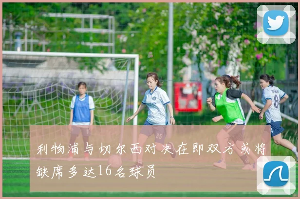 利物浦与切尔西对决在即双方或将缺席多达16名球员